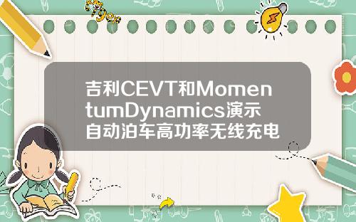 吉利CEVT和MomentumDynamics演示自动泊车高功率无线充电