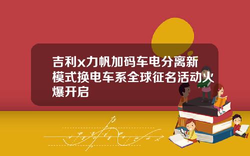 吉利x力帆加码车电分离新模式换电车系全球征名活动火爆开启