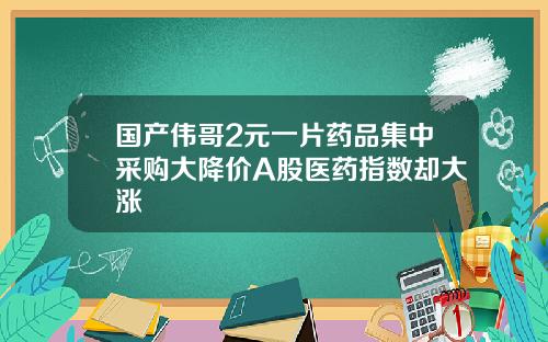 国产伟哥2元一片药品集中采购大降价A股医药指数却大涨