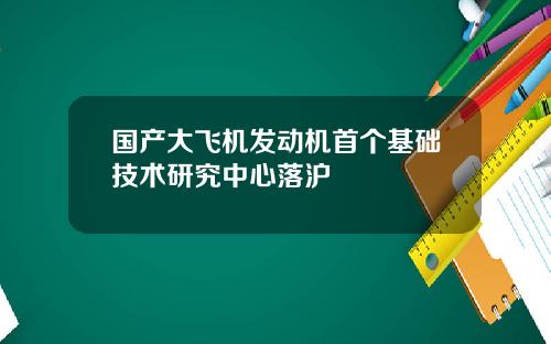 国产大飞机发动机首个基础技术研究中心落沪