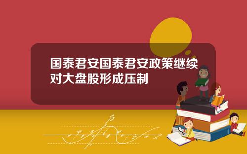 国泰君安国泰君安政策继续对大盘股形成压制