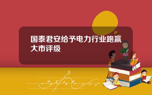 国泰君安给予电力行业跑赢大市评级