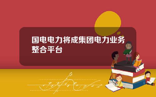 国电电力将成集团电力业务整合平台
