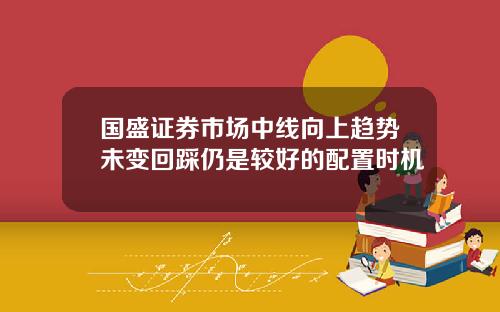 国盛证券市场中线向上趋势未变回踩仍是较好的配置时机