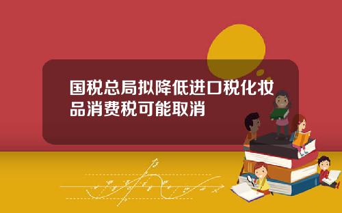 国税总局拟降低进口税化妆品消费税可能取消