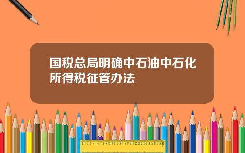 国税总局明确中石油中石化所得税征管办法