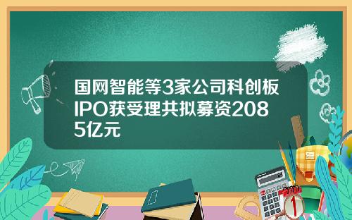 国网智能等3家公司科创板IPO获受理共拟募资2085亿元