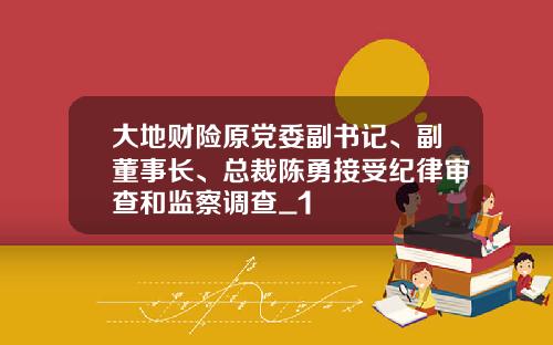 大地财险原党委副书记、副董事长、总裁陈勇接受纪律审查和监察调查_1