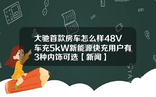 大驰首款房车怎么样48V车充5kW新能源快充用户有3种内饰可选【新闻】