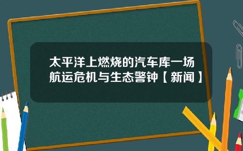 太平洋上燃烧的汽车库一场航运危机与生态警钟【新闻】