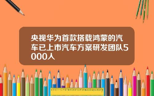 央视华为首款搭载鸿蒙的汽车已上市汽车方案研发团队5000人