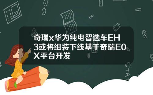 奇瑞x华为纯电智选车EH3或将组装下线基于奇瑞E0X平台开发