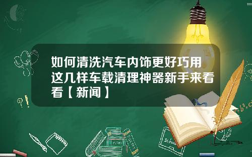 如何清洗汽车内饰更好巧用这几样车载清理神器新手来看看【新闻】