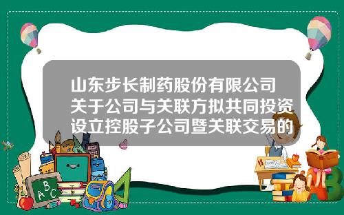 山东步长制药股份有限公司关于公司与关联方拟共同投资设立控股子公司暨关联交易的公告-天银制药有限公司违规最新消息