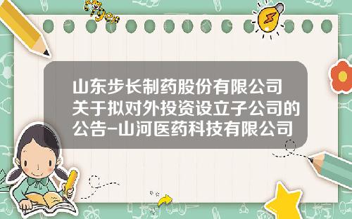 山东步长制药股份有限公司关于拟对外投资设立子公司的公告-山河医药科技有限公司