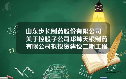 山东步长制药股份有限公司关于控股子公司邛崃天银制药有限公司拟投资建设二期工程项目的公告-天银制药有限公司违规最新消息