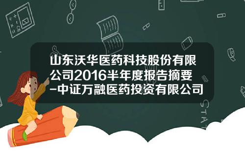 山东沃华医药科技股份有限公司2016半年度报告摘要-中证万融医药投资有限公司
