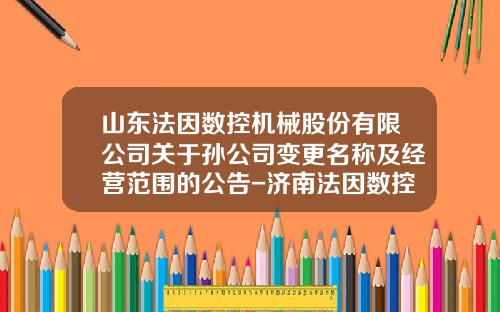 山东法因数控机械股份有限公司关于孙公司变更名称及经营范围的公告-济南法因数控机械有限公司