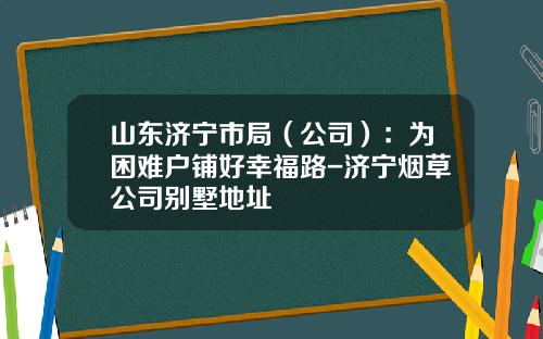 山东济宁市局（公司）：为困难户铺好幸福路-济宁烟草公司别墅地址