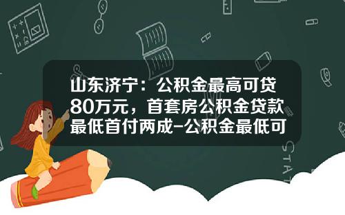 山东济宁：公积金最高可贷80万元，首套房公积金贷款最低首付两成-公积金最低可贷多少钱