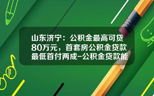 山东济宁：公积金最高可贷80万元，首套房公积金贷款最低首付两成-公积金贷款能贷多少年