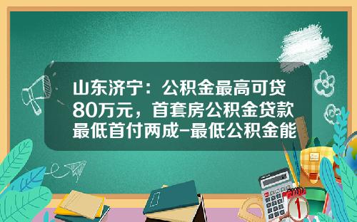 山东济宁：公积金最高可贷80万元，首套房公积金贷款最低首付两成-最低公积金能贷款多少