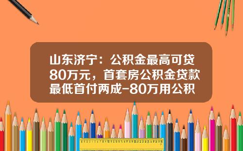 山东济宁：公积金最高可贷80万元，首套房公积金贷款最低首付两成-80万用公积金首付多少啊