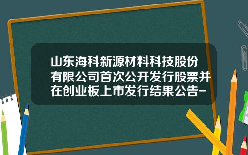 山东海科新源材料科技股份有限公司首次公开发行股票并在创业板上市发行结果公告-海科基金