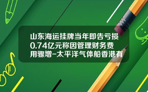 山东海运挂牌当年即告亏损0.74亿元称因管理财务费用骤增-太平洋气体船香港有限公司