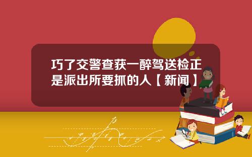 巧了交警查获一醉驾送检正是派出所要抓的人【新闻】