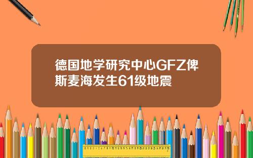 德国地学研究中心GFZ俾斯麦海发生61级地震