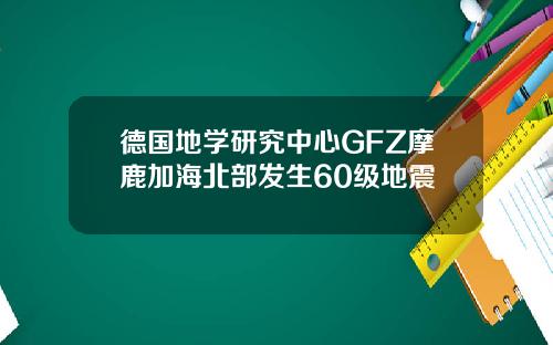 德国地学研究中心GFZ摩鹿加海北部发生60级地震