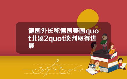 德国外长称德国美国quot北溪2quot谈判取得进展