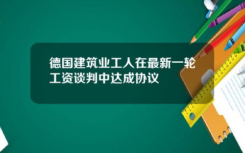 德国建筑业工人在最新一轮工资谈判中达成协议