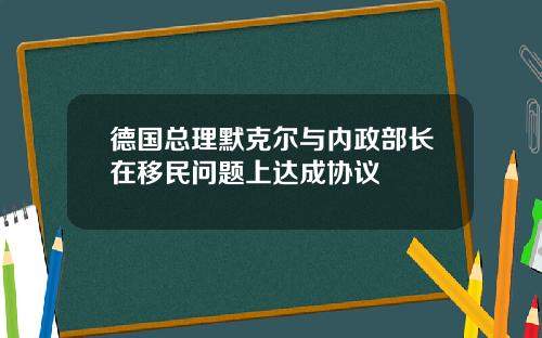 德国总理默克尔与内政部长在移民问题上达成协议