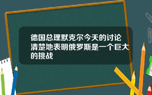 德国总理默克尔今天的讨论清楚地表明俄罗斯是一个巨大的挑战