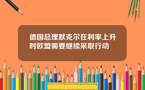 德国总理默克尔在利率上升时欧盟需要继续采取行动