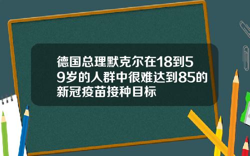 德国总理默克尔在18到59岁的人群中很难达到85的新冠疫苗接种目标