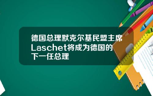 德国总理默克尔基民盟主席Laschet将成为德国的下一任总理