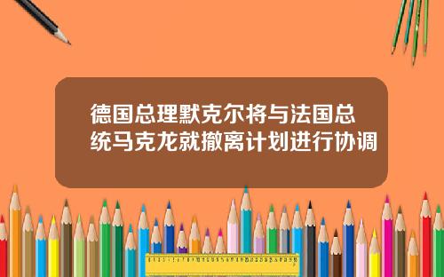 德国总理默克尔将与法国总统马克龙就撤离计划进行协调