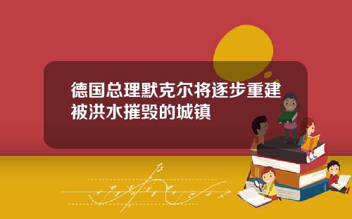 德国总理默克尔将逐步重建被洪水摧毁的城镇