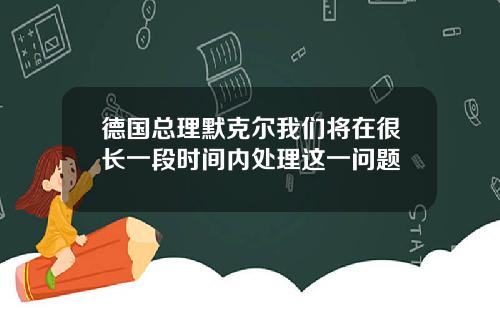 德国总理默克尔我们将在很长一段时间内处理这一问题