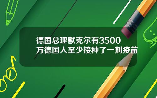 德国总理默克尔有3500万德国人至少接种了一剂疫苗