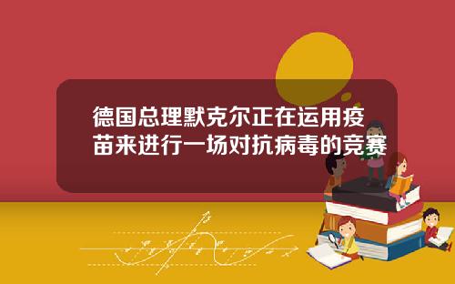 德国总理默克尔正在运用疫苗来进行一场对抗病毒的竞赛