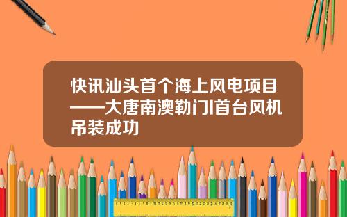 快讯汕头首个海上风电项目——大唐南澳勒门I首台风机吊装成功