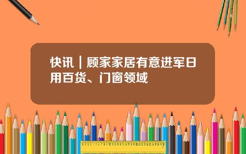 快讯｜顾家家居有意进军日用百货、门窗领域