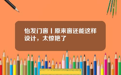 怡发门窗丨原来窗还能这样设计，太惊艳了