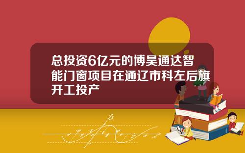 总投资6亿元的博昊通达智能门窗项目在通辽市科左后旗开工投产