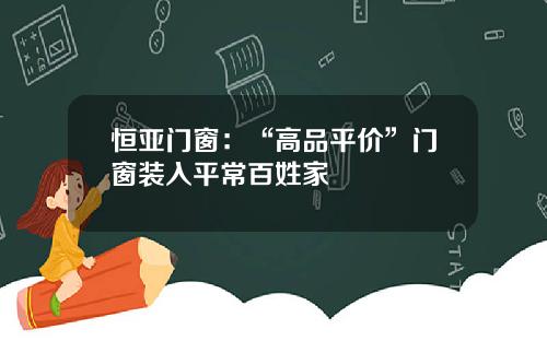恒亚门窗：“高品平价”门窗装入平常百姓家