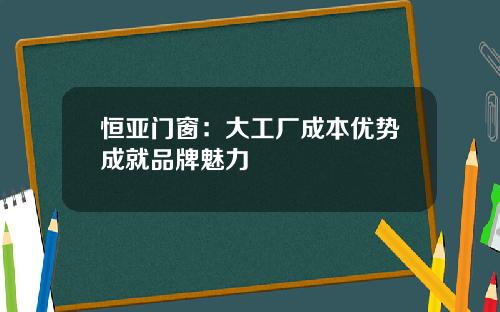 恒亚门窗：大工厂成本优势成就品牌魅力